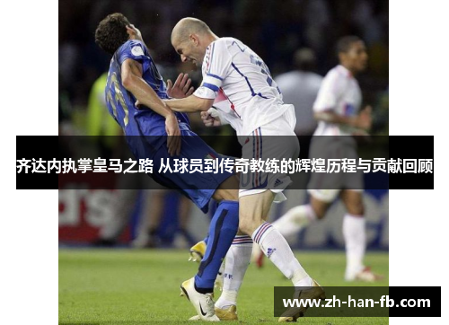 齐达内执掌皇马之路 从球员到传奇教练的辉煌历程与贡献回顾