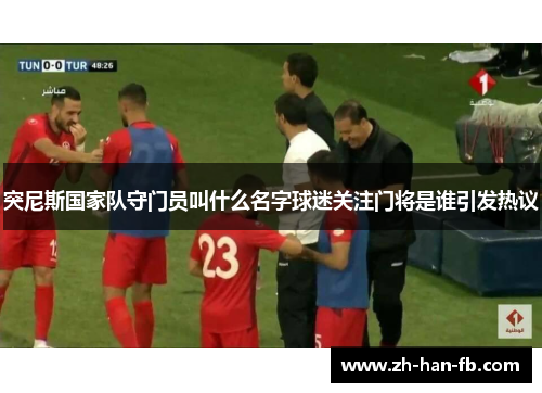 突尼斯国家队守门员叫什么名字球迷关注门将是谁引发热议