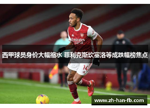 西甲球员身价大幅缩水 菲利克斯坎塞洛等成跌幅榜焦点