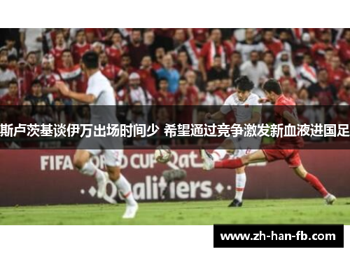 斯卢茨基谈伊万出场时间少 希望通过竞争激发新血液进国足