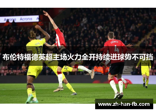布伦特福德英超主场火力全开持续进球势不可挡 布伦特福德英超主场火力全开持续进球势不可挡